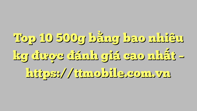 Top 10 500g bằng bao nhiêu kg được đánh giá cao nhất – https://ttmobile.com.vn
