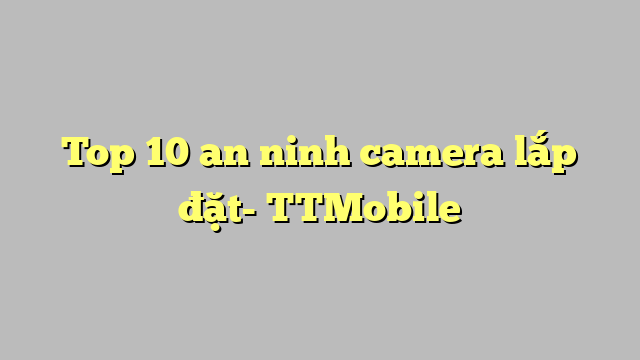 Top 10 an ninh camera lắp đặt- TTMobile