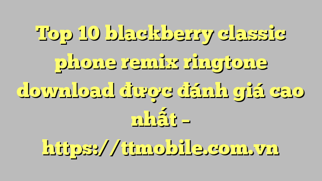 Top 10 blackberry classic phone remix ringtone download được đánh giá cao nhất – https://ttmobile.com.vn