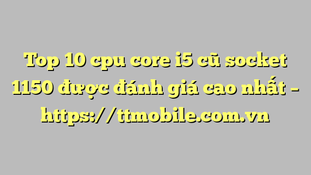 Top 10 cpu core i5 cũ socket 1150 được đánh giá cao nhất – https://ttmobile.com.vn