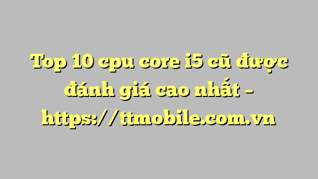Top 10 cpu core i5 cũ được đánh giá cao nhất – https://ttmobile.com.vn