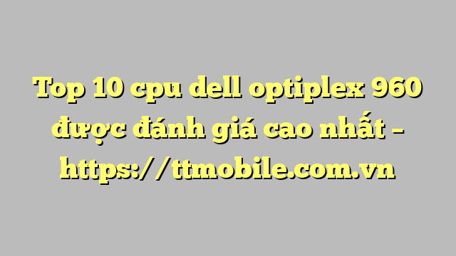 Top 10 cpu dell optiplex 960 được đánh giá cao nhất – https://ttmobile.com.vn