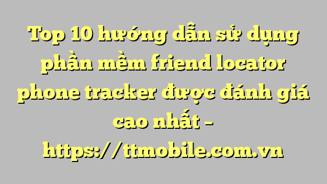 Top 10 hướng dẫn sử dụng phần mềm friend locator phone tracker được đánh giá cao nhất – https://ttmobile.com.vn