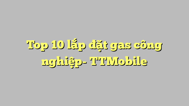 Top 10 lắp đặt gas công nghiệp- TTMobile