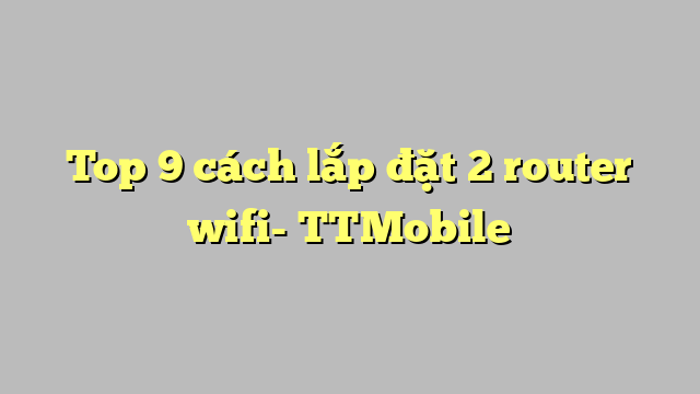 Top 9 cách lắp đặt 2 router wifi- TTMobile