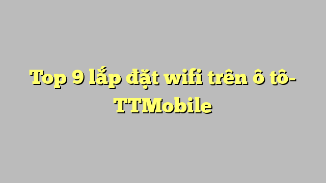 Top 9 lắp đặt wifi trên ô tô- TTMobile