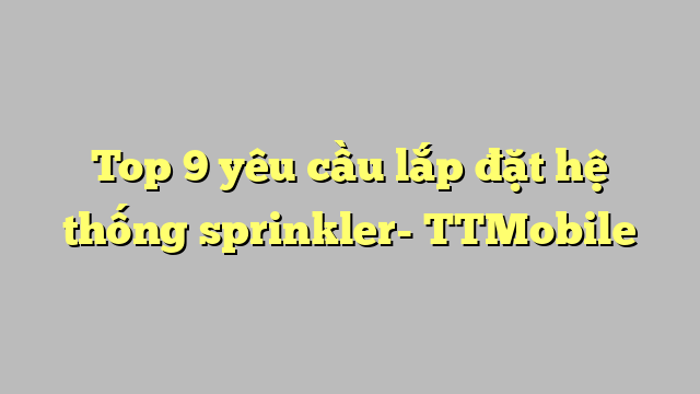 Top 9 yêu cầu lắp đặt hệ thống sprinkler- TTMobile