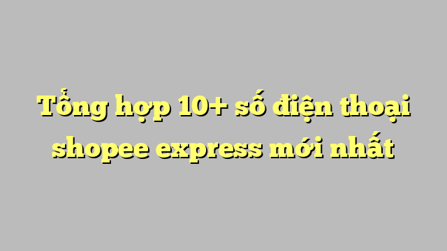 Tổng hợp 10+ số điện thoại shopee express mới nhất
